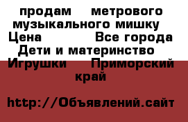 продам 1,5метрового музыкального мишку › Цена ­ 2 500 - Все города Дети и материнство » Игрушки   . Приморский край